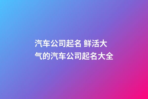 汽车公司起名 鲜活大气的汽车公司起名大全